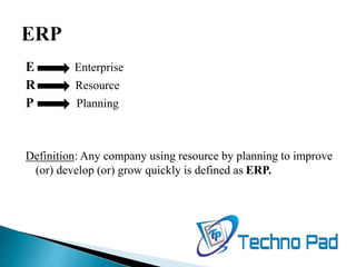 E Enterprise
R Resource
P Planning
Definition: Any company using resource by planning to improve
(or) develop (or) grow quickly is defined as ERP.
 