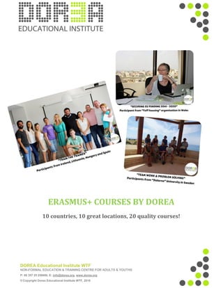 DOREA Educational Institute WTF
NON-FORMAL EDUCATION & TRAINING CENTRE FOR ADULTS & YOUTHS
P: 00 357 25 256606, E: info@dorea.org, www.dorea.org
© Copyright Dorea Educational Institute WTF, 2016
ERASMUS+ COURSES BY DOREA
10 countries, 10 great locations, 20 quality courses!
 
