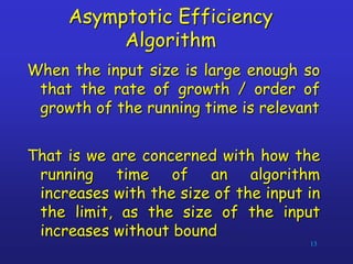 Asymptotic Efficiency
Algorithm
When the input size is large enough so
that the rate of growth / order of
growth of the running time is relevant
That is we are concerned with how the
running time of an algorithm
increases with the size of the input in
the limit, as the size of the input
increases without bound
13
 