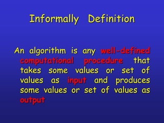 Informally Definition
An algorithm is any well-defined
computational procedure that
takes some values or set of
values as input and produces
some values or set of values as
output
 