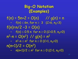 27
Big-O Notation
(Examples)
f(n) = 5n+2 = O(n) // g(n) = n
– f(n)  6n, for n  3 (C=6, n0=3)
f(n)=n/2 –3 = O(n)
– f(n)  0.5 n for n  0 (C=0.5, n0=0)
n2-n = O(n2) // g(n) = n2
– n2-n  n2 for n  0 (C=1, n0=0)
n(n+1)/2 = O(n2)
– n(n+1)/2  n2 for n  0 (C=1, n0=0)
 