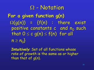 W - Notation
For a given function g(n)
W(g(n)) = {f(n) : there exist
positive constants c and n0 such
that 0  c g(n)  f(n) for all
n  n0}
28
Intuitively: Set of all functions whose
rate of growth is the same as or higher
than that of g(n).
 