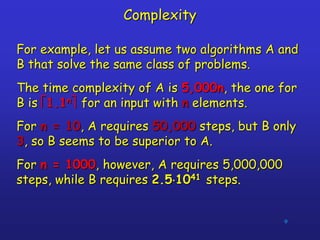9
Complexity
For example, let us assume two algorithms A and
B that solve the same class of problems.
The time complexity of A is 5,000n, the one for
B is 1.1n for an input with n elements.
For n = 10, A requires 50,000 steps, but B only
3, so B seems to be superior to A.
For n = 1000, however, A requires 5,000,000
steps, while B requires 2.51041 steps.
 