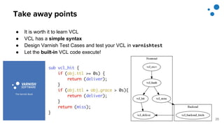 Take away points
● It is worth it to learn VCL
● VCL has a simple syntax
● Design Varnish Test Cases and test your VCL in varnishtest
● Let the built-in VCL code execute!
25
 