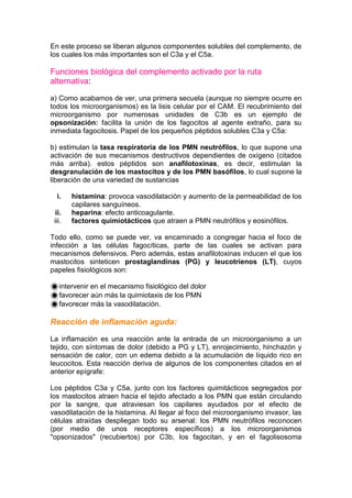 En este proceso se liberan algunos componentes solubles del complemento, de
los cuales los más importantes son el C3a y el C5a.
Funciones biológica del complemento activado por la ruta
alternativa:
a) Como acabamos de ver, una primera secuela (aunque no siempre ocurre en
todos los microorganismos) es la lisis celular por el CAM. El recubrimiento del
microorganismo por numerosas unidades de C3b es un ejemplo de
opsonización: facilita la unión de los fagocitos al agente extraño, para su
inmediata fagocitosis. Papel de los pequeños péptidos solubles C3a y C5a:
b) estimulan la tasa respiratoria de los PMN neutrófilos, lo que supone una
activación de sus mecanismos destructivos dependientes de oxígeno (citados
más arriba). estos péptidos son anafilotoxinas, es decir, estimulan la
desgranulación de los mastocitos y de los PMN basófilos, lo cual supone la
liberación de una variedad de sustancias
i. histamina: provoca vasodilatación y aumento de la permeabilidad de los
capilares sanguíneos.
ii. heparina: efecto anticoagulante.
iii. factores quimiotácticos que atraen a PMN neutrófilos y eosinófilos.
Todo ello, como se puede ver, va encaminado a congregar hacia el foco de
infección a las células fagocíticas, parte de las cuales se activan para
mecanismos defensivos. Pero además, estas anafilotoxinas inducen el que los
mastocitos sinteticen prostaglandinas (PG) y leucotrienos (LT), cuyos
papeles fisiológicos son:
intervenir en el mecanismo fisiológico del dolor
favorecer aún más la quimiotaxis de los PMN
favorecer más la vasodilatación.
Reacción de inflamación aguda:
La inflamación es una reacción ante la entrada de un microorganismo a un
tejido, con síntomas de dolor (debido a PG y LT), enrojecimiento, hinchazón y
sensación de calor, con un edema debido a la acumulación de líquido rico en
leucocitos. Esta reacción deriva de algunos de los componentes citados en el
anterior epígrafe:
Los péptidos C3a y C5a, junto con los factores quimitácticos segregados por
los mastocitos atraen hacia el tejido afectado a los PMN que están circulando
por la sangre, que atraviesan los capilares ayudados por el efecto de
vasodilatación de la histamina. Al llegar al foco del microorganismo invasor, las
células atraídas despliegan todo su arsenal: los PMN neutrófilos reconocen
(por medio de unos receptores específicos) a los microorganismos
"opsonizados" (recubiertos) por C3b, los fagocitan, y en el fagolisosoma
 