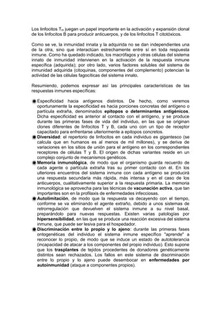 Los linfocitos TH juegan un papel importante en la activación y expansión clonal
de los linfocitos B para producir anticuerpos, y de los linfocitos T citotóxicos.
Como se ve, la inmunidad innata y la adquirida no se dan independientes una
de la otra, sino que interactúan estrechamente entre sí en toda respuesta
inmune. Como ha quedado indicado, los macrófagos y otras células del sistema
innato de inmunidad intervienen en la activación de la respuesta inmune
específica (adquirida); por otro lado, varios factores solubles del sistema de
inmunidad adquirida (citoquinas, componentes del complemento) potencian la
actividad de las células fagocíticas del sistema innato.
Resumiendo, podemos expresar así las principales características de las
respuestas inmunes específicas:
Especificidad hacia antígenos distintos. De hecho, como veremos
oportunamente la especificidad es hacia porciones concretas del antígeno o
partícula extraña, denominados epitopos o determinantes antigénicos.
Dicha especificidad es anterior al contacto con el antígeno, y se produce
durante las primeras fases de vida del individuo, en las que se originan
clones diferentes de linfocitos T y B, cada uno con un tipo de receptor
capacitado para enfrentarse ulteriormente a epitopos concretos.
Diversidad: el repertorio de linfocitos en cada individuo es gigantesco (se
calcula que en humanos es al menos de mil millones), y se deriva de
variaciones en los sitios de unión para el antígeno en los correspondientes
receptores de células T y B. El origen de dichas variantes reside en un
complejo conjunto de mecanismos genéticos.
Memoria inmunológica, de modo que el organismo guarda recuerdo de
cada agente o partícula extraña tras su primer contacto con él. En los
ulteriores encuentros del sistema inmune con cada antígeno se producirá
una respuesta secundaria más rápida, más intensa y en el caso de los
anticuerpos, cualitativamente superior a la respuesta primaria. La memoria
inmunológica se aprovecha para las técnicas de vacunación activa, que tan
importantes son en la profilaxis de enfermedades infecciosas.
Autolimitación, de modo que la respuesta va decayendo con el tiempo,
conforme se va eliminando el agente extraño, debido a unos sistemas de
retrorregulación que devuelven el sistema inmune a su nivel basal,
preparándolo para nuevas respuestas. Existen varias patologías por
hipersensibilidad, en las que se produce una reacción excesiva del sistema
inmune, que puede ser lesiva para el hospedador.
Discriminación entre lo propio y lo ajeno: durante las primeras fases
ontogenéticas del individuo el sistema inmune específico "aprende" a
reconocer lo propio, de modo que se induce un estado de autotolerancia
(incapacidad de atacar a los componentes del propio individuo). Esto supone
que los trasplantes de tejidos procedentes de donadores genéticamente
distintos sean rechazados. Los fallos en este sistema de discriminación
entre lo propio y lo ajeno puede desembocar en enfermedades por
autoinmunidad (ataque a componentes propios).
 