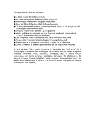 En los próximos capítulos veremos:
la base celular del sistema inmune
los desencadenantes de la respuesta: antígenos
Anticuerpos y reacciones antígeno-anticuerpo
Base genética de la diversidad de los anticuerpos
Otras moléculas del sistema inmune que interactúan con los antígenos, así
como el procesamiento de éstos
Origen y selección de células T y sus papeles
Visión global de la respuesta inmune (humoral y celular), incluyendo el
contexto anatómico donde se producen
Las citoquinas como factores solubles de la inmunidad adquirida
Respuestas inmunes mediatizadas por inmunoglobulina Ig E
Regulación de la respuesta inmunitaria y origen de la tolerancia
Cómo se imbrica el sistema complemento en las respuestas inmunes
A partir de este último punto entramos en aspectos más "aplicados" de la
inmunología: trataremos las estrategias del sistema inmune frente a agentes
externos concretos (virus, bacterias, protozoos, etc.), o hacia células
cancerosas, así como diversas patologías derivadas de alteraciones del
sistema inmune (hipersensibilidad, autoinmunidad, inmunodeficiencias), sin
olvidar los métodos que la técnica nos suministra para manipular el sistema
inmune (vacunas, injertos).
 