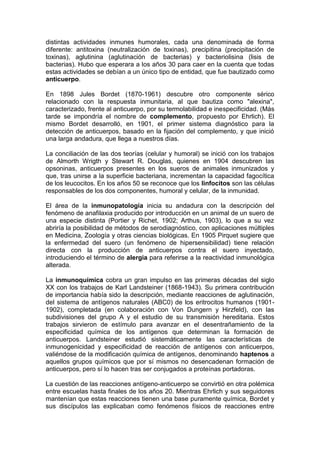 distintas actividades inmunes humorales, cada una denominada de forma
diferente: antitoxina (neutralización de toxinas), precipitina (precipitación de
toxinas), aglutinina (aglutinación de bacterias) y bacteriolisina (lisis de
bacterias). Hubo que esperara a los años 30 para caer en la cuenta que todas
estas actividades se debían a un único tipo de entidad, que fue bautizado como
anticuerpo.
En 1898 Jules Bordet (1870-1961) descubre otro componente sérico
relacionado con la respuesta inmunitaria, al que bautiza como "alexina",
caracterizado, frente al anticuerpo, por su termolabilidad e inespecificidad. (Más
tarde se impondría el nombre de complemento, propuesto por Ehrlich). El
mismo Bordet desarrolló, en 1901, el primer sistema diagnóstico para la
detección de anticuerpos, basado en la fijación del complemento, y que inició
una larga andadura, que llega a nuestros días.
La conciliación de las dos teorías (celular y humoral) se inició con los trabajos
de Almorth Wrigth y Stewart R. Douglas, quienes en 1904 descubren las
opsoninas, anticuerpos presentes en los sueros de animales inmunizados y
que, tras unirse a la superficie bacteriana, incrementan la capacidad fagocítica
de los leucocitos. En los años 50 se reconoce que los linfocitos son las células
responsables de los dos componentes, humoral y celular, de la inmunidad.
El área de la inmunopatología inicia su andadura con la descripción del
fenómeno de anafilaxia producido por introducción en un animal de un suero de
una especie distinta (Portier y Richet, 1902; Arthus, 1903), lo que a su vez
abriría la posibilidad de métodos de serodiagnóstico, con aplicaciones múltiples
en Medicina, Zoología y otras ciencias biológicas. En 1905 Pirquet sugiere que
la enfermedad del suero (un fenómeno de hipersensibilidad) tiene relación
directa con la producción de anticuerpos contra el suero inyectado,
introduciendo el término de alergia para referirse a la reactividad inmunológica
alterada.
La inmunoquímica cobra un gran impulso en las primeras décadas del siglo
XX con los trabajos de Karl Landsteiner (1868-1943). Su primera contribución
de importancia había sido la descripción, mediante reacciones de aglutinación,
del sistema de antígenos naturales (ABC0) de los eritrocitos humanos (1901-
1902), completada (en colaboración con Von Dungern y Hirzfeld), con las
subdivisiones del grupo A y el estudio de su transmisión hereditaria. Estos
trabajos sirvieron de estímulo para avanzar en el desentrañamiento de la
especificidad química de los antígenos que determinan la formación de
anticuerpos. Landsteiner estudió sistemáticamente las características de
inmunogenicidad y especificidad de reacción de antígenos con anticuerpos,
valiéndose de la modificación química de antígenos, denominando haptenos a
aquellos grupos químicos que por sí mismos no desencadenan formación de
anticuerpos, pero sí lo hacen tras ser conjugados a proteínas portadoras.
La cuestión de las reacciones antígeno-anticuerpo se convirtió en otra polémica
entre escuelas hasta finales de los años 20. Mientras Ehrlich y sus seguidores
mantenían que estas reacciones tienen una base puramente química, Bordet y
sus discípulos las explicaban como fenómenos físicos de reacciones entre
 