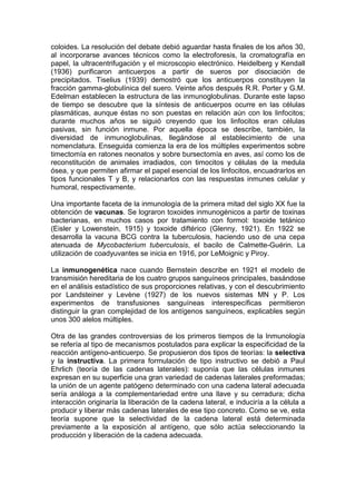 coloides. La resolución del debate debió aguardar hasta finales de los años 30,
al incorporarse avances técnicos como la electroforesis, la cromatografía en
papel, la ultracentrifugación y el microscopio electrónico. Heidelberg y Kendall
(1936) purificaron anticuerpos a partir de sueros por disociación de
precipitados. Tiselius (1939) demostró que los anticuerpos constituyen la
fracción gamma-globulínica del suero. Veinte años después R.R. Porter y G.M.
Edelman establecen la estructura de las inmunoglobulinas. Durante este lapso
de tiempo se descubre que la síntesis de anticuerpos ocurre en las células
plasmáticas, aunque éstas no son puestas en relación aún con los linfocitos;
durante muchos años se siguió creyendo que los linfocitos eran células
pasivas, sin función inmune. Por aquella época se describe, también, la
diversidad de inmunoglobulinas, llegándose al establecimiento de una
nomenclatura. Enseguida comienza la era de los múltiples experimentos sobre
timectomía en ratones neonatos y sobre bursectomía en aves, así como los de
reconstitución de animales irradiados, con timocitos y células de la medula
ósea, y que permiten afirmar el papel esencial de los linfocitos, encuadrarlos en
tipos funcionales T y B, y relacionarlos con las respuestas inmunes celular y
humoral, respectivamente.
Una importante faceta de la inmunología de la primera mitad del siglo XX fue la
obtención de vacunas. Se lograron toxoides inmunogénicos a partir de toxinas
bacterianas, en muchos casos por tratamiento con formol: toxoide tetánico
(Eisler y Lowenstein, 1915) y toxoide diftérico (Glenny, 1921). En 1922 se
desarrolla la vacuna BCG contra la tuberculosis, haciendo uso de una cepa
atenuada de Mycobacterium tuberculosis, el bacilo de Calmette-Guérin. La
utilización de coadyuvantes se inicia en 1916, por LeMoignic y Piroy.
La inmunogenética nace cuando Bernstein describe en 1921 el modelo de
transmisión hereditaria de los cuatro grupos sanguíneos principales, basándose
en el análisis estadístico de sus proporciones relativas, y con el descubrimiento
por Landsteiner y Levène (1927) de los nuevos sistemas MN y P. Los
experimentos de transfusiones sanguíneas interespecíficas permitieron
distinguir la gran complejidad de los antígenos sanguíneos, explicables según
unos 300 alelos múltiples.
Otra de las grandes controversias de los primeros tiempos de la Inmunología
se refería al tipo de mecanismos postulados para explicar la especificidad de la
reacción antígeno-anticuerpo. Se propusieron dos tipos de teorías: la selectiva
y la instructiva. La primera formulación de tipo instructivo se debió a Paul
Ehrlich (teoría de las cadenas laterales): suponía que las células inmunes
expresan en su superficie una gran variedad de cadenas laterales preformadas;
la unión de un agente patógeno determinado con una cadena lateral adecuada
sería análoga a la complementariedad entre una llave y su cerradura; dicha
interacción originaría la liberación de la cadena lateral, e induciría a la célula a
producir y liberar más cadenas laterales de ese tipo concreto. Como se ve, esta
teoría supone que la selectividad de la cadena lateral está determinada
previamente a la exposición al antígeno, que sólo actúa seleccionando la
producción y liberación de la cadena adecuada.
 