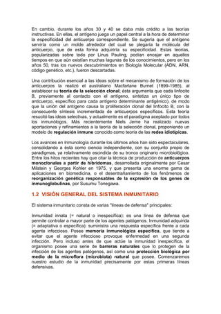En cambio, durante los años 30 y 40 se daba más crédito a las teorías
instructivas. En ellas, el antígeno juega un papel central a la hora de determinar
la especificidad del anticuerpo correspondiente. Se sugería que el antígeno
serviría como un molde alrededor del cual se plegaría la molécula del
anticuerpo, que de esta forma adquiriría su especificidad. Estas teorías,
popularizadas sobre todo por Linus Pauling, podían encajar en aquellos
tiempos en que aún existían muchas lagunas de los conocimientos, pero en los
años 50, tras los nuevos descubrimientos en Biología Molecular (ADN, ARN,
código genético, etc.), fueron descartadas.
Una contribución esencial a las ideas sobre el mecanismo de formación de los
anticuerpos la realizó el australiano Macfarlane Burnet (1899-1985), al
establecer su teoría de la selección clonal; ésta argumenta que cada linfocito
B, previamente al contacto con el antígeno, sintetiza un único tipo de
anticuerpo, específico para cada antígeno determinante antigénico), de modo
que la unión del antígeno causa la proliferación clonal del linfocito B, con la
consecuente síntesis incrementada de anticuerpos específicos. Esta teoría
resucitó las ideas selectivas, y actualmente es el paradigma aceptado por todos
los inmunólogos. Más recientemente Niels Jerne ha realizado nuevas
aportaciones y refinamientos a la teoría de la selección clonal, proponiendo un
modelo de regulación inmune conocido como teoría de las redes idiotípicas.
Los avances en Inmunología durante los últimos años han sido espectaculares,
consolidando a ésta como ciencia independiente, con su conjunto propio de
paradigmas, ya relativamente escindida de su tronco originario microbiológico.
Entre los hitos recientes hay que citar la técnica de producción de anticuerpos
monoclonales a partir de hibridomas, desarrollada originalmente por Cesar
Milstein y Georges Kohler en 1975, y que presenta una enorme gama de
aplicaciones en biomedicina, o el desentrañamiento de los fenómenos de
reorganización genética responsables de la expresión de los genes de
inmunoglobulinas, por Susumu Tonegawa.
1.2 VISIÓN GENERAL DEL SISTEMA INMUNITARIO
El sistema inmunitario consta de varias "líneas de defensa" principales:
Inmunidad innata (= natural o inespecífica): es una línea de defensa que
permite controlar a mayor parte de los agentes patógenos. Inmunidad adquirida
(= adaptativa o específica): suministra una respuesta específica frente a cada
agente infeccioso. Posee memoria inmunológica específica, que tiende a
evitar que el agente infeccioso provoque enfermedad en una segunda
infección. Pero incluso antes de que actúe la inmunidad inespecífica, el
organismo posee una serie de barreras naturales que lo protegen de la
infección de los agentes patógenos, así como una protección biológica por
medio de la microflora (microbiota) natural que posee. Comenzaremos
nuestro estudio de la inmunidad precisamente por estas primeras líneas
defensivas.
 