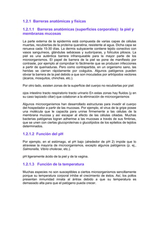 1.2.1 Barreras anatómicas y físicas
1.2.1.1 Barreras anatómicas (superficies corporales): la piel y
membranas mucosas
La parte externa de la epidermis está compuesta de varias capas de células
muertas, recubiertas de la proteína queratina, resistente al agua. Dicha capa se
renueva cada 15-30 días. La dermis subyacente contiene tejido conectivo con
vasos sanguíneos, glándulas sebáceas y sudoríparas, y folículos pilosos. La
piel es una auténtica barrera infranqueable para la mayor parte de los
microorganismos. El papel de barrera de la piel se pone de manifiesto por
contraste, por ejemplo al comprobar lo fácilmente que se producen infecciones
a partir de quemaduras. Pero como contrapartida, en un organismo sano, las
heridas se cierran rápidamente por coágulos. Algunos patógenos pueden
obviar la barrera de la piel debido a que son inoculados por artrópodos vectores
(ácaros, mosquitos, chinches, etc.).
Por otro lado, existen zonas de la superficie del cuerpo no recubiertas por piel:
ojos intestino tracto respiratorio tracto urinario En estas zonas hay fluidos (y en
su caso tapizado ciliar) que colaboran a la eliminación de microorganismos
Algunos microorganismos han desarrollado estructuras para invadir el cuerpo
del hospedador a partir de las mucosas. Por ejemplo, el virus de la gripe posee
una molécula que le capacita para unirse firmemente a las células de la
membrana mucosa y así escapar al efecto de las células ciliadas. Muchas
bacterias patógenas logran adherirse a las mucosas a través de sus fimbrias,
que se unen con ciertas glucoproteínas o glucolípidos de los epitelios de tejidos
determinados.
1.2.1.2 Función del pH
Por ejemplo, en el estómago, el pH bajo (alrededor de pH 2) impide que lo
atraviese la mayoría de microorganismos, excepto algunos patógenos (p. ej.,
Salmonella, Vibrio cholerae, etc.).
pH ligeramente ácido de la piel y de la vagina.
1.2.1.3 Función de la temperatura
Muchas especies no son susceptibles a ciertos microorganismos sencillamente
porque su temperatura corporal inhibe el crecimiento de éstos. Así, los pollos
presentan inmunidad innata al ántrax debido a que su temperatura es
demasiado alta para que el patógeno pueda crecer.
 