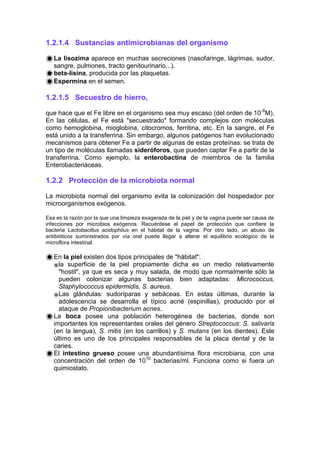 1.2.1.4 Sustancias antimicrobianas del organismo
La lisozima aparece en muchas secreciones (nasofaringe, lágrimas, sudor,
sangre, pulmones, tracto genitourinario...).
beta-lisina, producida por las plaquetas.
Espermina en el semen.
1.2.1.5 Secuestro de hierro,
que hace que el Fe libre en el organismo sea muy escaso (del orden de 10-8
M).
En las células, el Fe está "secuestrado" formando complejos con moléculas
como hemoglobina, mioglobina, citocromos, ferritina, etc. En la sangre, el Fe
está unido a la transferrina. Sin embargo, algunos patógenos han evolucionado
mecanismos para obtener Fe a partir de algunas de estas proteínas: se trata de
un tipo de moléculas llamadas sideróforos, que pueden captar Fe a partir de la
transferrina. Como ejemplo, la enterobactina de miembros de la familia
Enterobacteriáceas.
1.2.2 Protección de la microbiota normal
La microbiota normal del organismo evita la colonización del hospedador por
microorganismos exógenos.
Esa es la razón por la que una limpieza exagerada de la piel y de la vagina puede ser causa de
infecciones por microbios exógenos. Recuérdese el papel de protección que confiere la
bacteria Lactobacillus acidophilus en el hábitat de la vagina. Por otro lado, un abuso de
antibióticos suministrados por vía oral puede llegar a alterar el equilibrio ecológico de la
microflora intestinal.
En la piel existen dos tipos principales de "hábitat":
la superficie de la piel propiamente dicha es un medio relativamente
"hostil", ya que es seca y muy salada, de modo que normalmente sólo la
pueden colonizar algunas bacterias bien adaptadas: Micrococcus,
Staphylococcus epidermidis, S. aureus.
Las glándulas: sudoríparas y sebáceas. En estas últimas, durante la
adolescencia se desarrolla el típico acné (espinillas), producido por el
ataque de Propionibacterium acnes.
La boca posee una población heterogénea de bacterias, donde son
importantes los representantes orales del género Streptococcus: S. salivaris
(en la lengua), S. mitis (en los carrillos) y S. mutans (en los dientes). Este
último es uno de los principales responsables de la placa dental y de la
caries.
El intestino grueso posee una abundantísima flora microbiana, con una
concentración del orden de 1010
bacterias/ml. Funciona como si fuera un
quimiostato.
 
