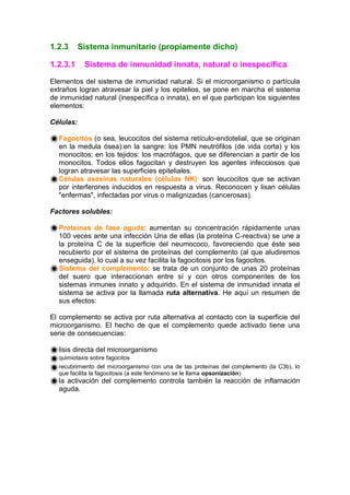 1.2.3 Sistema inmunitario (propiamente dicho)
1.2.3.1 Sistema de inmunidad innata, natural o inespecífica
Elementos del sistema de inmunidad natural. Si el microorganismo o partícula
extraños logran atravesar la piel y los epitelios, se pone en marcha el sistema
de inmunidad natural (inespecífica o innata), en el que participan los siguientes
elementos:
Células:
Fagocitos (o sea, leucocitos del sistema retículo-endotelial, que se originan
en la medula ósea):en la sangre: los PMN neutrófilos (de vida corta) y los
monocitos; en los tejidos: los macrófagos, que se diferencian a partir de los
monocitos. Todos ellos fagocitan y destruyen los agentes infecciosos que
logran atravesar las superficies epiteliales.
Células asesinas naturales (células NK): son leucocitos que se activan
por interferones inducidos en respuesta a virus. Reconocen y lisan células
"enfermas", infectadas por virus o malignizadas (cancerosas).
Factores solubles:
Proteínas de fase aguda: aumentan su concentración rápidamente unas
100 veces ante una infección Una de ellas (la proteína C-reactiva) se une a
la proteína C de la superficie del neumococo, favoreciendo que éste sea
recubierto por el sistema de proteínas del complemento (al que aludiremos
enseguida), lo cual a su vez facilita la fagocitosis por los fagocitos.
Sistema del complemento: se trata de un conjunto de unas 20 proteínas
del suero que interaccionan entre sí y con otros componentes de los
sistemas inmunes innato y adquirido. En el sistema de inmunidad innata el
sistema se activa por la llamada ruta alternativa. He aquí un resumen de
sus efectos:
El complemento se activa por ruta alternativa al contacto con la superficie del
microorganismo. El hecho de que el complemento quede activado tiene una
serie de consecuencias:
lisis directa del microorganismo
quimiotaxis sobre fagocitos
recubrimiento del microorganismo con una de las proteínas del complemento (la C3b), lo
que facilita la fagocitosis (a este fenómeno se le llama opsonización)
la activación del complemento controla también la reacción de inflamación
aguda.
 