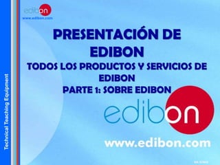 TechnicalTeachingEquipment
www.edibon.com
PRESENTACIÓN DE
EDIBON
TODOS LOS PRODUCTOS Y SERVICIOS DE
EDIBON
PARTE 1: SOBRE EDIBON
Ed: 11/2015
 