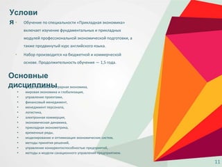 • Обучение по специальности «Прикладная экономика»
включает изучение фундаментальных и прикладных
модулей профессиональной экономической подготовки, а
также продвинутый курс английского языка.
• Набор производится на бюджетной и коммерческой
основе. Продолжительность обучения — 1,5 года.
Услови
я
Основные
дисциплины• индустриальная и аграрная экономика,
• мировая экономика и глобализация,
• управление проектами,
• финансовый менеджмент,
• менеджмент персонала,
• логистика,
• электронная коммерция,
• экономическая динамика,
• прикладная эконометрика,
• временные ряды,
• моделирование и оптимизация экономических систем,
• методы принятия решений,
• управление конкурентоспособностью предприятий,
• методы и модели санационного управления предприятием.
11
 