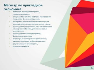 • должность руководителя проекта,
• главного экономиста,
• специалиста-аналитика в области исследования
товарного и финансового рынков,
• эксперта по внешнеэкономическим вопросам,
• руководителя планово-экономического отдела,
• руководителя департамента риск-менеджмента в
коммерческом банке и других финансовых
учреждениях,
• руководителя малого предприятия,
• финансового директора,
• директора по коммерческой деятельности,
• научного сотрудника в сфере маркетинга,
• рационализации производства,
• преподавателя ВУЗа.
Магистр по прикладной
экономике
12
 