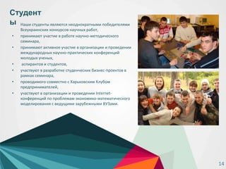 • Наши студенты являются неоднократными победителями
Всеукраинских конкурсов научных работ,
• принимают участие в работе научно-методического
семинара,
• принимают активное участие в организации и проведении
международных научно-практических конференций
молодых ученых,
• аспирантов и студентов,
• участвуют в разработке студенческих бизнес-проектов в
рамках семинара,
• проводимого совместно с Харьковским Клубом
предпринимателей,
• участвуют в организации и проведении Internet-
конференций по проблемам экономико-математического
моделирования с ведущими зарубежными ВУЗами.
Студент
ы
14
 