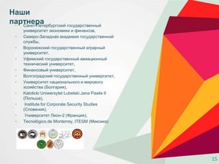 • Санкт-Петербургский государственный
университет экономики и финансов,
• Северо-Западная академия государственной
службы,
• Воронежский государственный аграрный
университет,
• Уфимский государственный авиационный
технический университет,
• Финансовый университет,
• Волгоградский государственный университет,
• Университет национального и мирового
хозяйства (Болгария),
• Katolicki Uniwersytet Lubelski Jana Pawla II
(Польша),
• Institute for Corporate Security Studies
(Словения),
• Университет Лион-2 (Франция),
• Tecnológico de Monterrey, ITESM (Мексика)
Наши
партнера
15
 