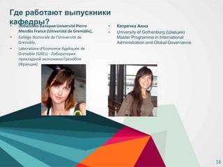 Где работают выпускники
кафедры?• Лобасенко Валерия Université Pierre
Mendès France (Univeristé de Grenoble),
• Collège Doctorale de l'Université de
Grenoble,
• Laboratoire d'Economie Appliquée de
Grenoble (GAEL) - Лаборатория
прикладной экономики Гренобля
(Франция)
• Катречка Анна
• University of Gothenburg (Швеция)
Master Programme in International
Administration and Global Governance
16
 