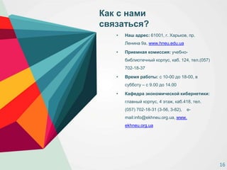 • Наш адрес: 61001, г. Харьков, пр.
Ленина 9а, www.hneu.edu.ua
• Приемная комиссия: учебно-
библиотечный корпус, каб. 124, тел.(057)
702-18-37
• Время работы: с 10-00 до 18-00, в
субботу – с 9.00 до 14.00
• Кафедра экономической кибернетики:
главный корпус, 4 этаж, каб.418, тел.
(057) 702-18-31 (3-56, 3-82), e-
mail:info@ekhneu.org.ua, www.
ekhneu.org.ua
Как с нами
связаться?
16
 