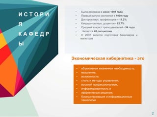 • Была основана в июне 1994 года
• Первый выпуск состоялся в 1999 году
• Докторов наук, профессоров – 11.2%
• Кандидатов наук, доцентов - 63.7%
• Средний возраст преподавателей - 34 года
• Читается 46 дисциплин
• С 2002 ведется подготовка бакалавров и
магистров
И С Т О Р И
Я
К А Ф Е Д Р
Ы
Экономическая кибернетика - это
• объективная жизненная необходимость,
• мышление,
• возможности,
• стиль и методы управления,
• высокий профессионализм,
• информированность и
• эффективные решения,
• Компьютеризация и информационные
технологии
2
 