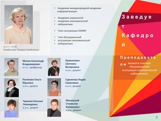 З а в е д у е
т
К а ф е д р о
йд.э.н., проф.
Клебанова Тамара Семёновна
• Академик международной академии
информатизации
• Академик украинской
• академии экономической
• кибернетики
• Член ассоциации GAMM
• Член Всеукраинской
• ассоциации экономической
• кибернетики
П р е п о д а в а т е
л и
Милов Александр
Владимирович
к.т.н., профессор
Полякова Ольга
Юрьевна
к.э.н., доцент
Прокопович
Светлана
Валерьевна
к.э.н., доцент
Гурьянова Лидия
Семеновна
к.э.н., доцент
Чернова Наталья
Леонидовна
к.э.н., доцент
Милевский
Станислав
Валерьевич
к.э.н., доцент
являются членами
«Всеукраинской
ассоциации экономической
кибернетики»
3
 