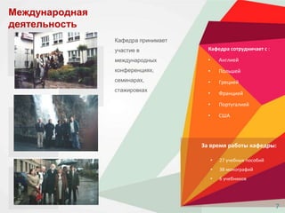 Международная
деятельность
Кафедра сотрудничает с :
• Англией
• Польшей
• Грецией
• Францией
• Португалией
• США
Кафедра принимает
участие в
международных
конференциях,
семинарах,
стажировках
За время работы кафедры:
• 27 учебных пособий
• 38 монографий
• 6 учебников
7
 
