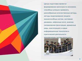 Целью подготовки является
формирование магистров по экономике,
способных успешно применять
разнообразные количественные методы,
методы моделирования (модели
жизнеспособных систем, системная
динамика, нейронные сети), анализа
(калмановская фильтрация, временные
ряды, коинтеграция) и новые
информационные технологии в
практической деятельности
экономических систем различного
назначения и уровня иерархии.
9
 