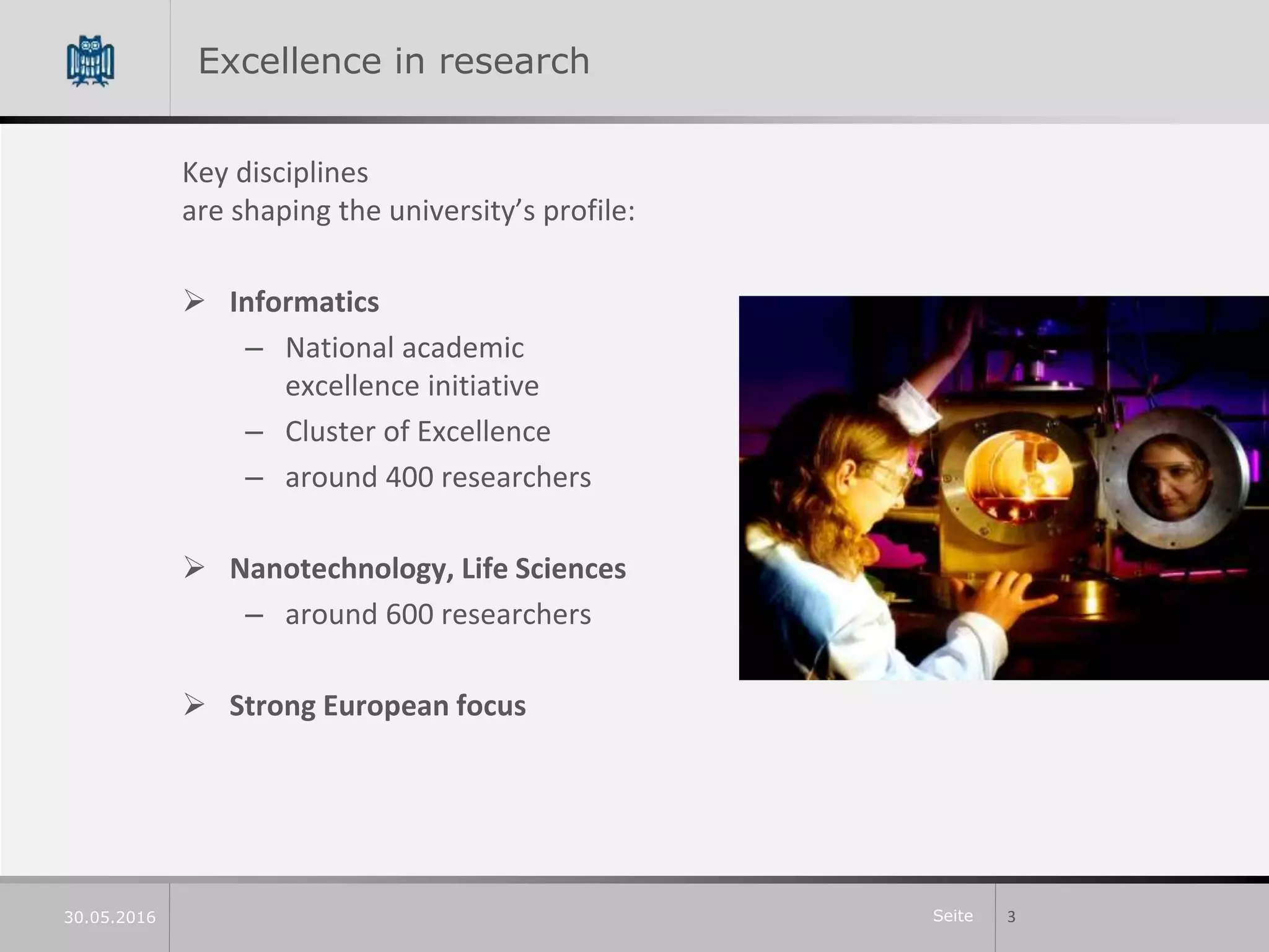 Seite
Excellence in research
Key disciplines
are shaping the university’s profile:
 Informatics
– National academic
excellence initiative
– Cluster of Excellence
– around 400 researchers
 Nanotechnology, Life Sciences
– around 600 researchers
 Strong European focus
330.05.2016
 