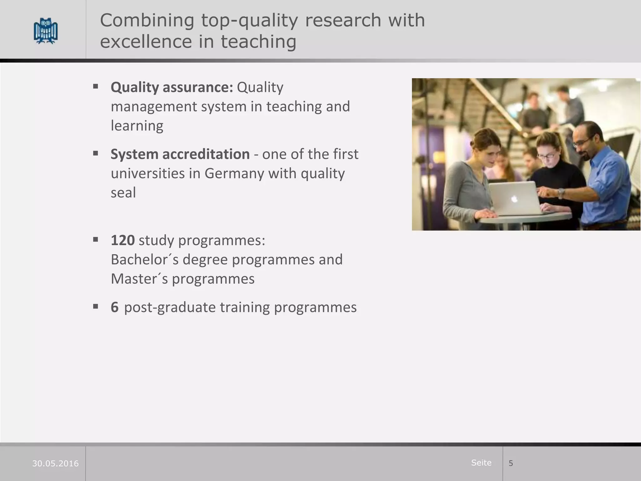 Seite
Combining top-quality research with
excellence in teaching
 Quality assurance: Quality
management system in teaching and
learning
 System accreditation - one of the first
universities in Germany with quality
seal
 120 study programmes:
Bachelor´s degree programmes and
Master´s programmes
 6 post-graduate training programmes
530.05.2016
 