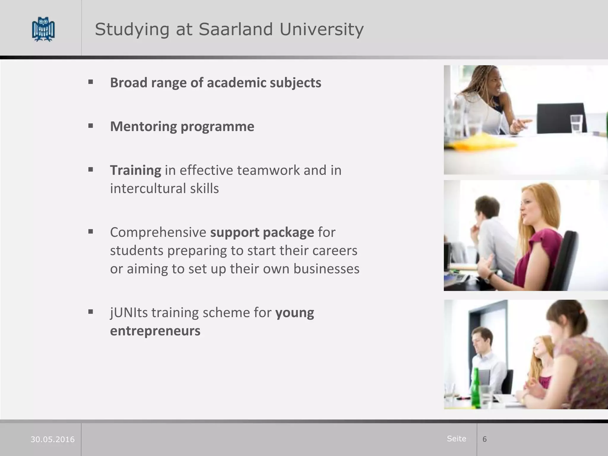 Seite
Studying at Saarland University
 Broad range of academic subjects
 Mentoring programme
 Training in effective teamwork and in
intercultural skills
 Comprehensive support package for
students preparing to start their careers
or aiming to set up their own businesses
 jUNIts training scheme for young
entrepreneurs
630.05.2016
 