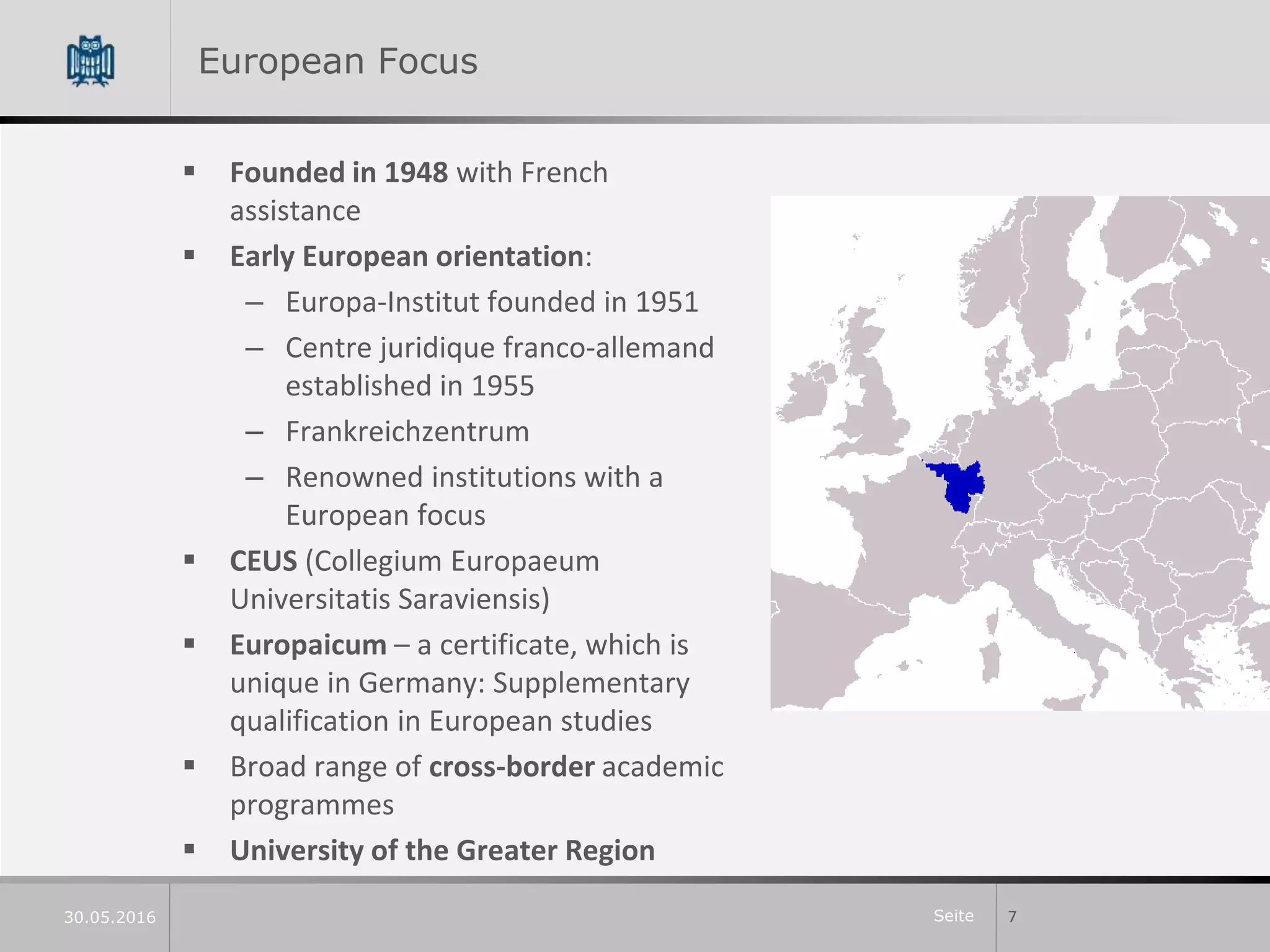 Seite
European Focus
 Founded in 1948 with French
assistance
 Early European orientation:
– Europa-Institut founded in 1951
– Centre juridique franco-allemand
established in 1955
– Frankreichzentrum
– Renowned institutions with a
European focus
 CEUS (Collegium Europaeum
Universitatis Saraviensis)
 Europaicum – a certificate, which is
unique in Germany: Supplementary
qualification in European studies
 Broad range of cross-border academic
programmes
 University of the Greater Region
730.05.2016
 