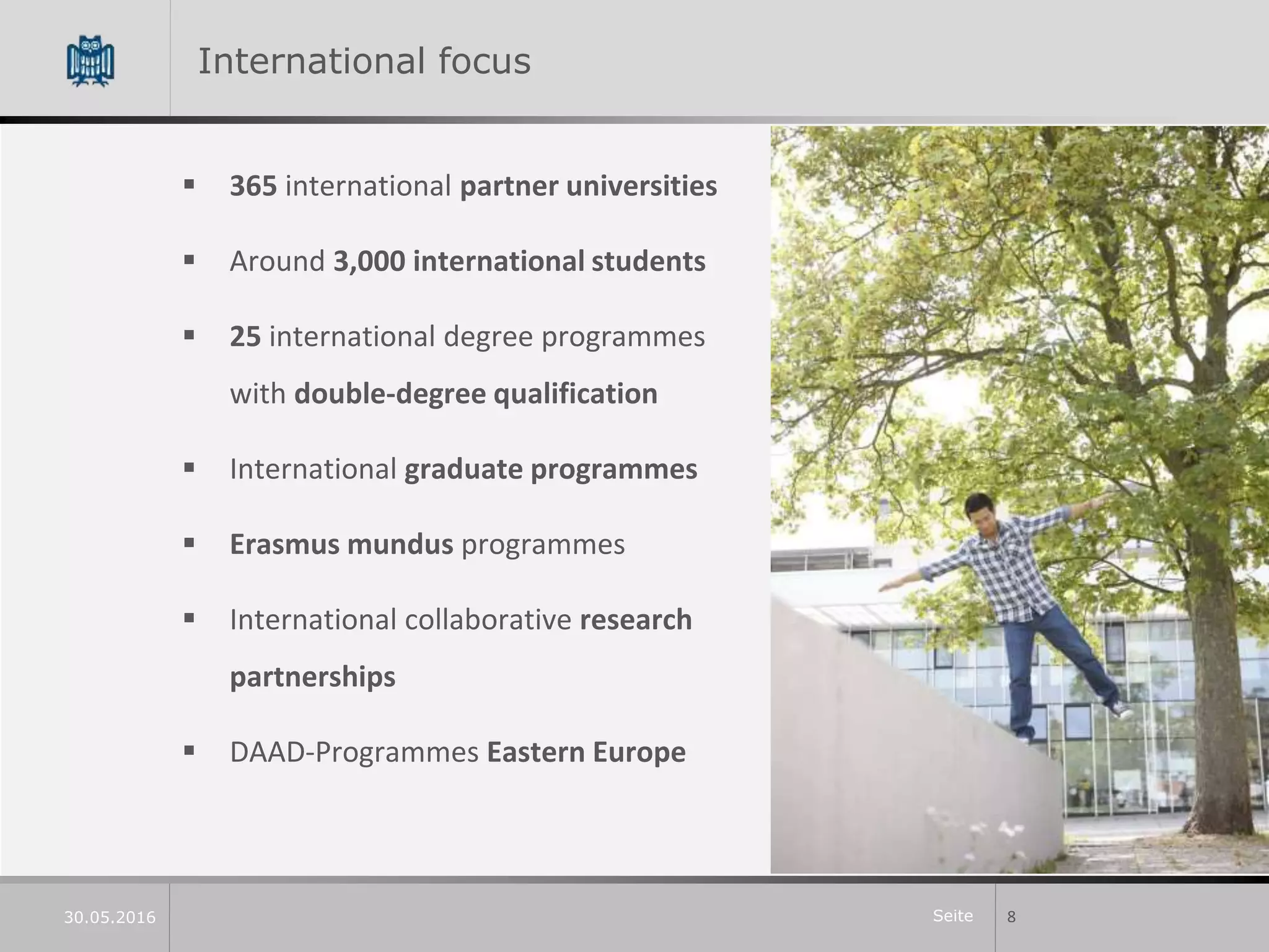 Seite
International focus
 365 international partner universities
 Around 3,000 international students
 25 international degree programmes
with double-degree qualification
 International graduate programmes
 Erasmus mundus programmes
 International collaborative research
partnerships
 DAAD-Programmes Eastern Europe
830.05.2016
 