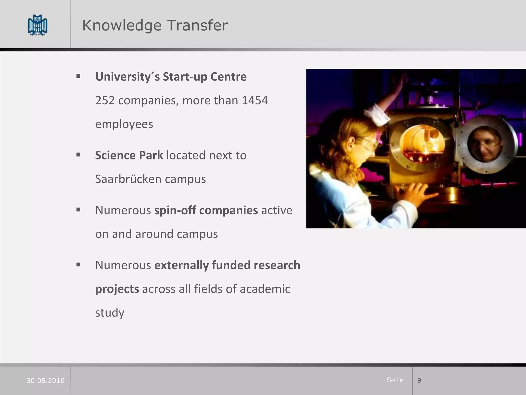 Seite
Knowledge Transfer
 University´s Start-up Centre
252 companies, more than 1454
employees
 Science Park located next to
Saarbrücken campus
 Numerous spin-off companies active
on and around campus
 Numerous externally funded research
projects across all fields of academic
study
930.05.2016
 