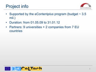 Project info
2
• Supported by the eContentplus program (budget ~ 3.5
mil.)
• Duration: from 01.05.09 to 31.01.12
• Partners: 9 universities + 2 companies from 7 EU
countries
 