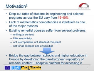 Motivation2
• Drop-out rates of students in engineering and science
programs across the EU vary from 15-40%
• Lack of mathematics competencies is identified as one
of the major reasons
• Existing remedial courses suffer from several problems:
– unilingual content
– little interactivity
– not interoperable, not standard compliant
– not for all colleges and universities
• Bridge the gap between schools and higher education in
Europe by developing the pan-European repository of
remedial content + adaptive platform for accessing it
4
 