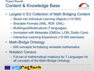 Project Results
Content & Knowledge Base
• Largest in EU Collection of Math Bridging Content
– Sliced into Individual Learning Objects (>10 000)
– Sharable Formats (XML, RDF, OWL)
– Multilingual/Multicultural (7 languages)
– Annotated with Metadata (OMDoc, LOM, Dublic Core)
– Interactive Learning Experience (>5 000 exercises)
• Math-Bridge Ontology
– 600 concepts formalizing remedial mathematics
• Notation Census
– Full set of mathematical notations for 7 Languages for
all concepts of the Math-Bridge Ontology
6
 