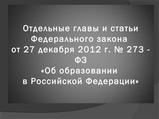 Отдельные главы и статьи
Федерального закона
от 27 декабря 2012 г. № 273 -
ФЗ
«Об образовании
в Российской Федерации»
 