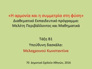 «Η αρμονία και η συμμετρία στη φύση»
Διαθεματικό Εκπαιδευτικό πρόγραμμα:
Μελέτη Περιβάλλοντος και Μαθηματικά
Τάξη Β1
Υπεύθυνη δασκάλα:
Μελαχρoινού Κωνσταντίνα
70 Δημοτικό Σχολείο Αθηνών, 2016
 
