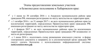 Этапы предоставления земельных участков
в безвозмездное пользование в Хабаровском крае:
 с 1 июня по 30 сентября 2016 г. в Амурском муниципальном районе края
гражданам РФ, имеющим регистрацию по месту жительства на территории края;
 с 1 октября 2016 г. по 31 января 2017 г. во всех муниципальных районах края (за
исключением территорий, определенных Правительством края) гражданам РФ,
имеющим регистрацию по месту жительства на территории края;
 с 1 февраля 2017 г. во всех муниципальных районах края (за исключением
территорий, определенных Правительством края) гражданам РФ независимо от
места их регистрации;
 с 1 июня 2016 г. подготовить схему размещения земельного участка в форме
электронного документа и направить ее в уполномоченный орган граждане РФ
смогут сделать бесплатно с использованием информационной системы:
надальнийвосток.рф.
 