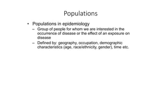 Populations
• Populations in epidemiology
– Group of people for whom we are interested in the
occurrence of disease or the effect of an exposure on
disease
– Defined by: geography, occupation, demographic
characteristics (age, race/ethnicity, gender), time etc.
 