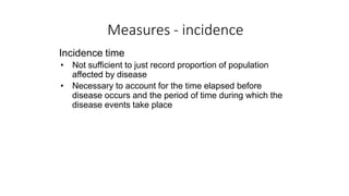 Measures - incidence
Incidence time
• Not sufficient to just record proportion of population
affected by disease
• Necessary to account for the time elapsed before
disease occurs and the period of time during which the
disease events take place
 