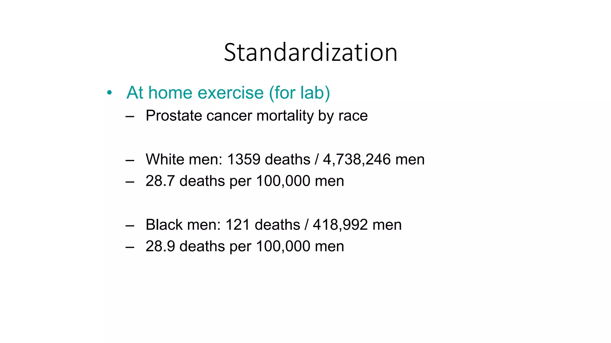 Standardization
• At home exercise (for lab)
– Prostate cancer mortality by race
– White men: 1359 deaths / 4,738,246 men
– 28.7 deaths per 100,000 men
– Black men: 121 deaths / 418,992 men
– 28.9 deaths per 100,000 men
 