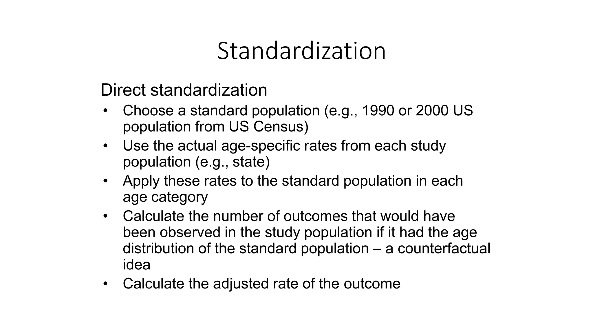 Direct standardization
• Choose a standard population (e.g., 1990 or 2000 US
population from US Census)
• Use the actual age-specific rates from each study
population (e.g., state)
• Apply these rates to the standard population in each
age category
• Calculate the number of outcomes that would have
been observed in the study population if it had the age
distribution of the standard population – a counterfactual
idea
• Calculate the adjusted rate of the outcome
Standardization
 