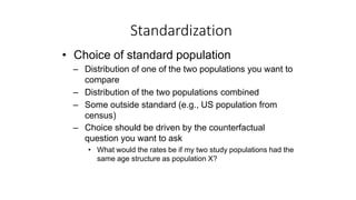 • Choice of standard population
– Distribution of one of the two populations you want to
compare
– Distribution of the two populations combined
– Some outside standard (e.g., US population from
census)
– Choice should be driven by the counterfactual
question you want to ask
• What would the rates be if my two study populations had the
same age structure as population X?
Standardization
 