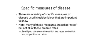 Specific measures of disease
• There are a variety of specific measures of
disease used in epidemiology that are important
to know
• Note: many of these measures are called “rates”
but not all of these are true rates
– See if you can determine which are rates and which
are proportions or ratios
 