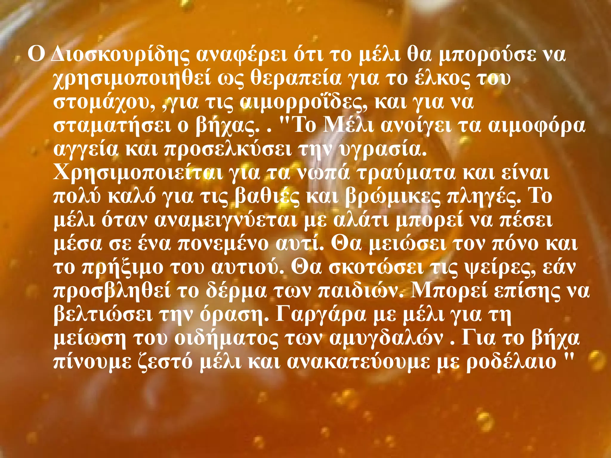 Ο Διοσκουρίδης αναφέρει ότι το μέλι θα μπορούσε να
χρησιμοποιηθεί ως θεραπεία για το έλκος του
στομάχου, ,για τις αιμορροΐδες, και για να
σταματήσει ο βήχας. . "Το Μέλι ανοίγει τα αιμοφόρα
αγγεία και προσελκύσει την υγρασία.
Χρησιμοποιείται για τα νωπά τραύματα και είναι
πολύ καλό για τις βαθιές και βρώμικες πληγές. Το
μέλι όταν αναμειγνύεται με αλάτι μπορεί να πέσει
μέσα σε ένα πονεμένο αυτί. Θα μειώσει τον πόνο και
το πρήξιμο του αυτιού. Θα σκοτώσει τις ψείρες, εάν
προσβληθεί το δέρμα των παιδιών. Μπορεί επίσης να
βελτιώσει την όραση. Γαργάρα με μέλι για τη
μείωση του οιδήματος των αμυγδαλών . Για το βήχα
πίνουμε ζεστό μέλι και ανακατεύουμε με ροδέλαιο "
 
