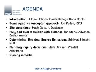 AGENDA
• Introduction - Claire Holman, Brook Cottage Consultants
• Source-pathway-receptor approach Jon Pullen, RPS
• Site conditions Hugh Datson, Dustscan
• PM10 and dust reduction with distance Ian Stone, Advance
Environmental
• Determining ‘Residual Source Emissions’ Srinivas Srimath,
RSK
• Planning inquiry decisions Mark Dawson, Wardell
Armstrong
• Closing remarks
Brook Cottage Consultants 1
 