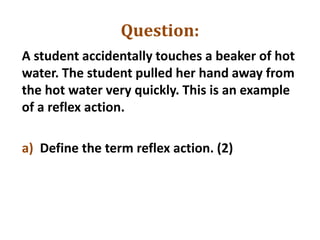 Question:
A student accidentally touches a beaker of hot
water. The student pulled her hand away from
the hot water very quickly. This is an example
of a reflex action.
a) Define the term reflex action. (2)
 