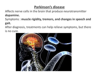 Parkinson’s disease
Affects nerve cells in the brain that produce neurotransmitter
dopamine.
Symptoms : muscle rigidity, tremors, and changes in speech and
gait.
After diagnosis, treatments can help relieve symptoms, but there
is no cure.
 